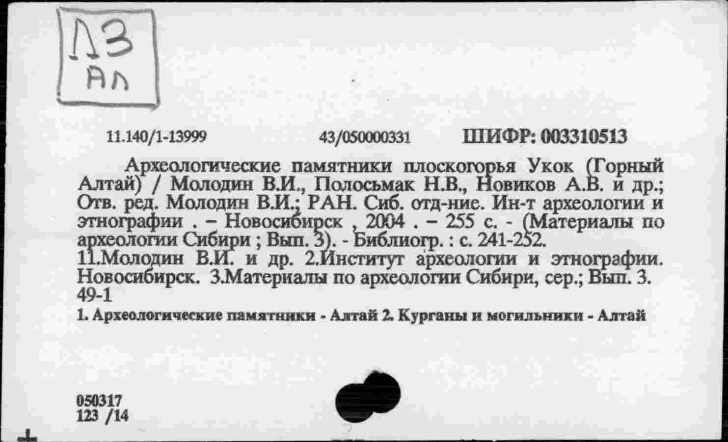 ﻿кг
Rh
11.140/1-13999	43/050000331 ШИФР: 003310513
Археологические памятники плоскогорья Укок (Горный Алтай) / Молодан В.И., Полосьмак Н.В., Новиков А.В. и др.; Отв. ред. Молодин ВЛ.; РАН. Сиб. отд-ние. Ин-т археологии и этнографии . - Новосибирск ,2004 . - 255 с. - (Материалы по археологии Сибири ; Вып. 3). - Ьиблиогр. : с. 241-252.
11.Молодин В.И. и др. 2.Институт археологии и этнографии. Новосибирск. З.Материалы по археологии Сибири, сер.; Вып. 3.
1. Археологические памятники - Алтай 2. Курганы и могильники - Алтай
050317
123 /14